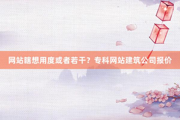 网站瞎想用度或者若干？专科网站建筑公司报价