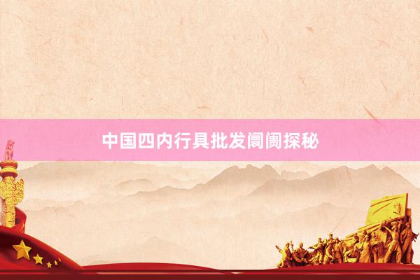 中国四内行具批发阛阓探秘