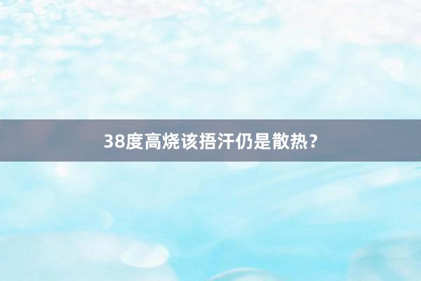 38度高烧该捂汗仍是散热？