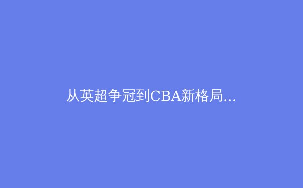从英超争冠到CBA新格局：中国体育的职业化蜕变与挑战 - 2