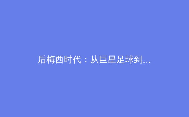 后梅西时代：从巨星足球到体系革命，现代体育的战术进化论