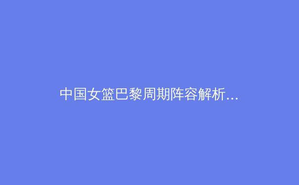 中国女篮巴黎周期阵容解析：新老交替下的机遇与挑战 - 3