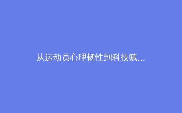 从运动员心理韧性到科技赋能：现代竞技体育的多维变革 - 2