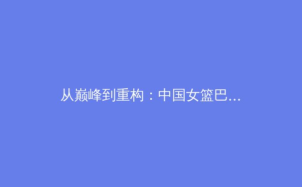 从巅峰到重构：中国女篮巴黎周期阵容深度解析与技术演进 - 2